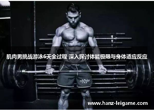 肌肉男挑战游泳6天全过程 深入探讨体能极限与身体适应反应