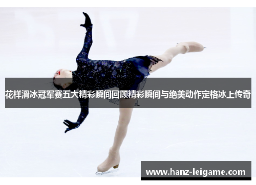 花样滑冰冠军赛五大精彩瞬间回顾精彩瞬间与绝美动作定格冰上传奇