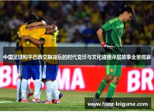 中国足球和平巴西交融背后的时代变迁与文化碰撞深层故事全景观察
