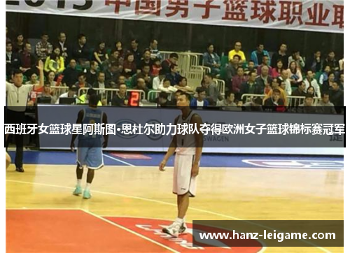 西班牙女篮球星阿斯图·恩杜尔助力球队夺得欧洲女子篮球锦标赛冠军