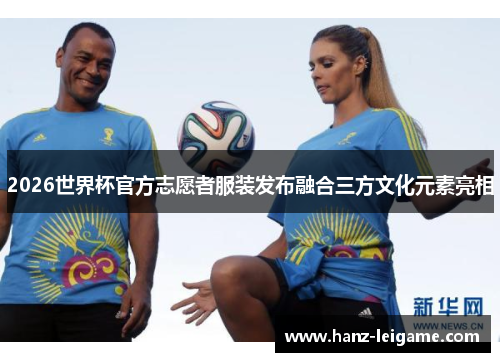 2026世界杯官方志愿者服装发布融合三方文化元素亮相