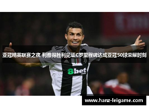 亚冠精英联赛之夜 利雅得胜利见证C罗里程碑达成亚冠50球荣耀时刻