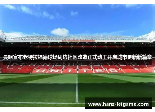 曼联宣布老特拉福德球场周边社区改造正式动工开启城市更新新篇章